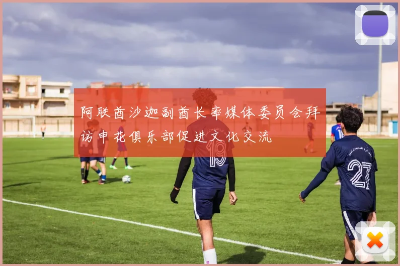 阿联酋沙迦副酋长率媒体委员会拜访申花俱乐部促进文化交流