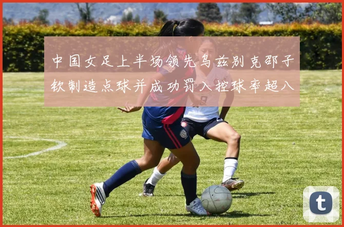 中国女足上半场领先乌兹别克邵子钦制造点球并成功罚入控球率超八成