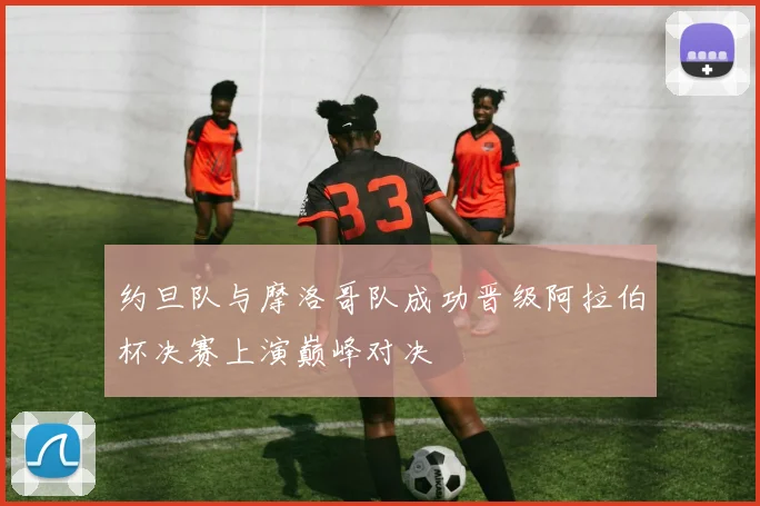 约旦队与摩洛哥队成功晋级阿拉伯杯决赛上演巅峰对决
