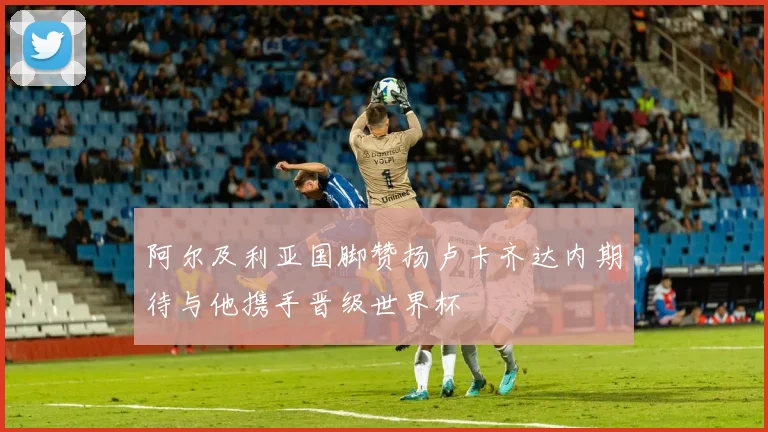 阿尔及利亚国脚赞扬卢卡齐达内期待与他携手晋级世界杯