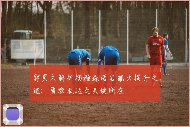 郭昊文解析杨瀚森语言能力提升之道：勇敢表达是关键所在