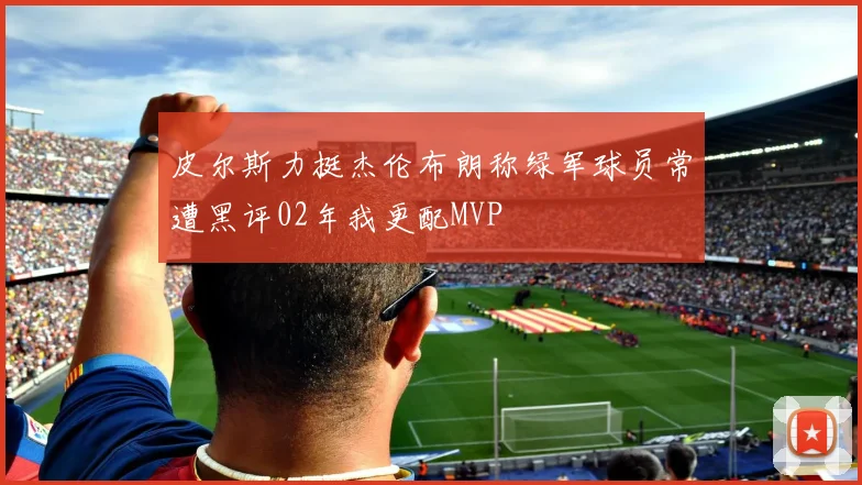 皮尔斯力挺杰伦布朗称绿军球员常遭黑评02年我更配MVP