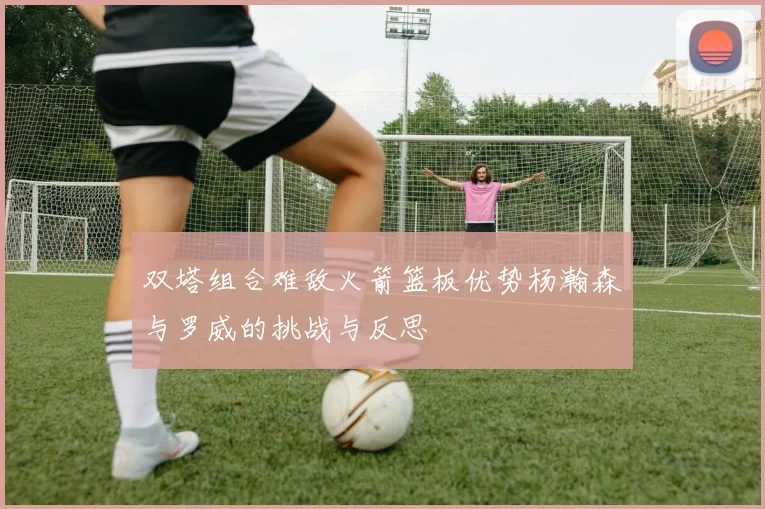 双塔组合难敌火箭篮板优势杨瀚森与罗威的挑战与反思