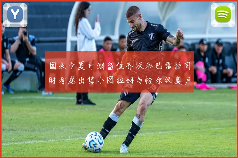 国米今夏计划留住齐沃和巴雷拉同时考虑出售小图拉姆与恰尔汉奥卢