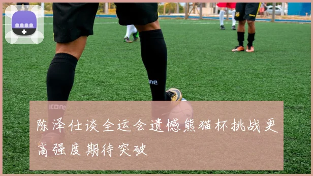 陈泽仕谈全运会遗憾熊猫杯挑战更高强度期待突破