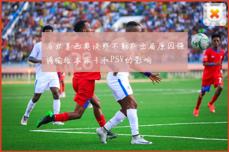 马尔基西奥谈那不勒斯出局原因强调输给本菲卡和PSV的影响