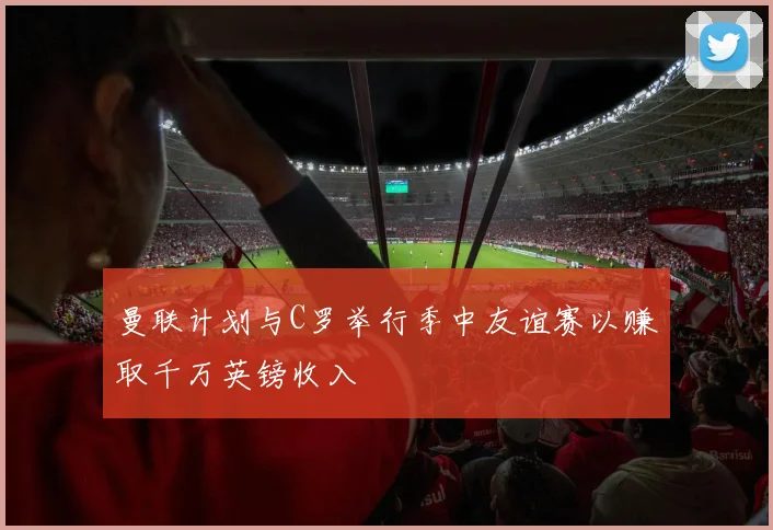 曼联计划与C罗举行季中友谊赛以赚取千万英镑收入