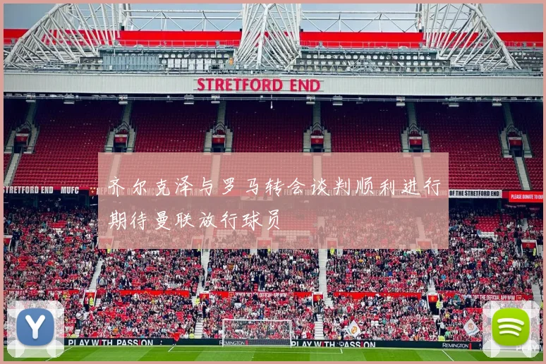 齐尔克泽与罗马转会谈判顺利进行期待曼联放行球员