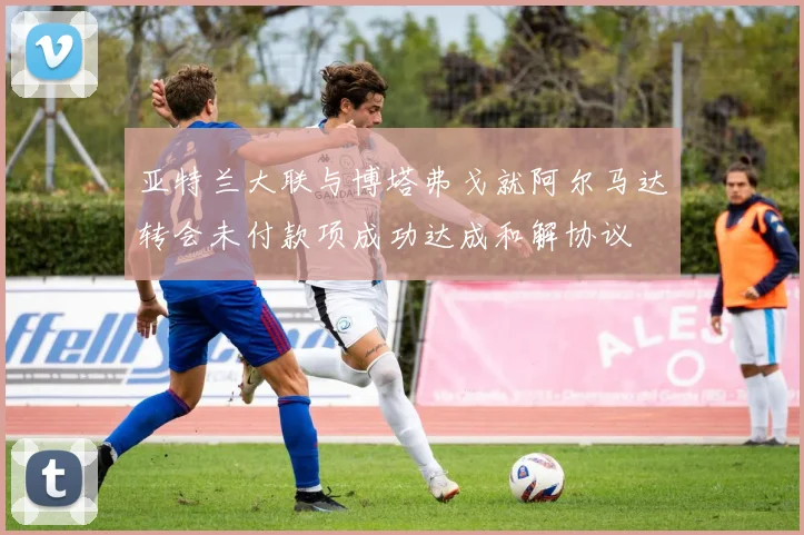 亚特兰大联与博塔弗戈就阿尔马达转会未付款项成功达成和解协议