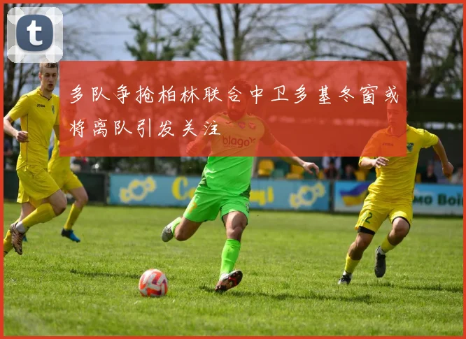多队争抢柏林联合中卫多基冬窗或将离队引发关注