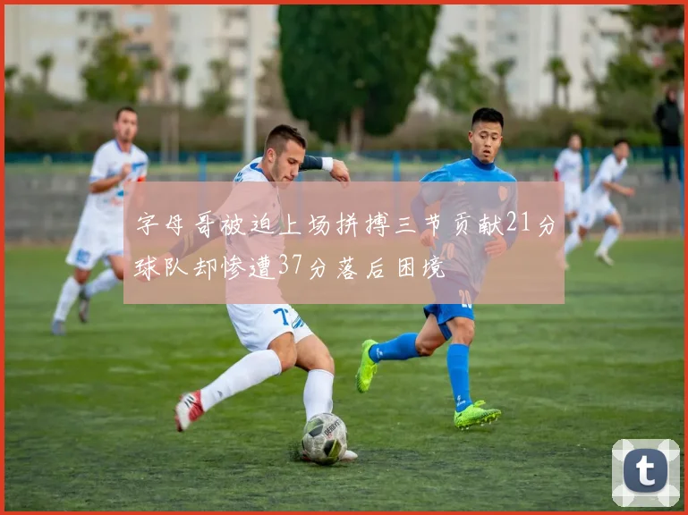 字母哥被迫上场拼搏三节贡献21分球队却惨遭37分落后困境