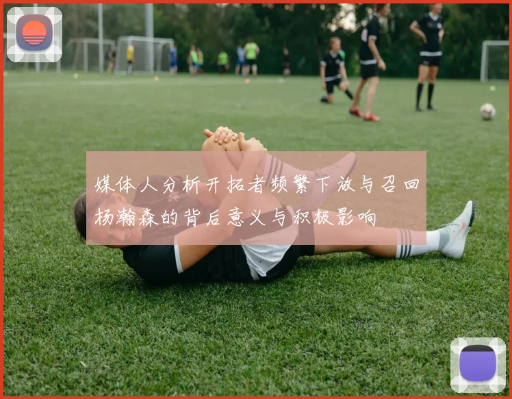 媒体人分析开拓者频繁下放与召回杨瀚森的背后意义与积极影响