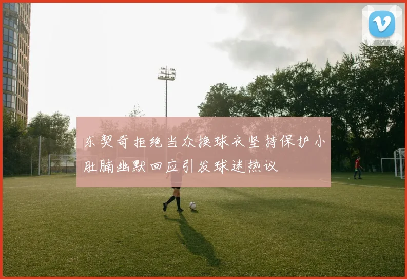 东契奇拒绝当众换球衣坚持保护小肚腩幽默回应引发球迷热议