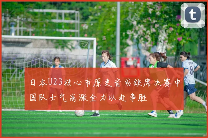 日本U23核心市原吏音或缺席决赛中国队士气高涨全力以赴争胜
