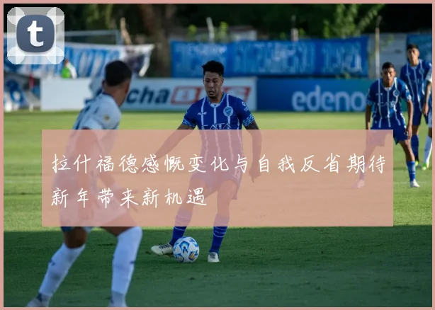 拉什福德感慨变化与自我反省期待新年带来新机遇