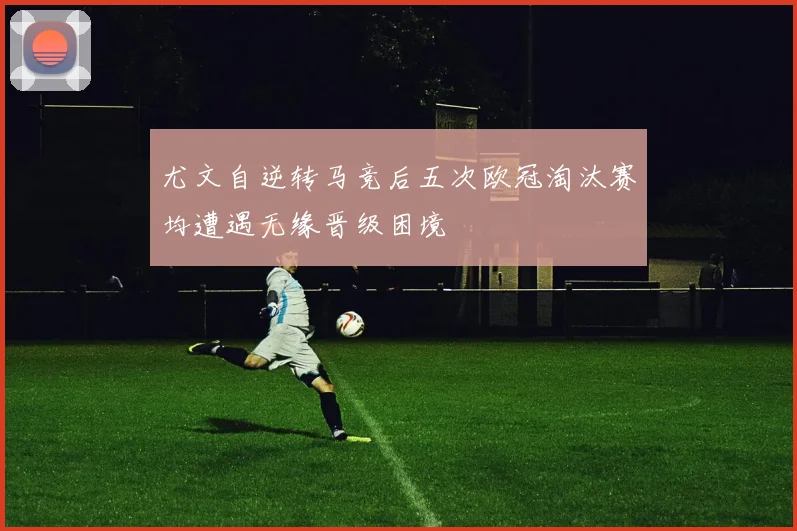尤文自逆转马竞后五次欧冠淘汰赛均遭遇无缘晋级困境