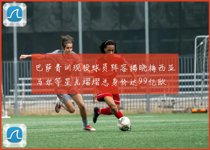巴萨青训现役球员阵容揭晓梅西亚马尔等星光熠熠总身价达99亿欧