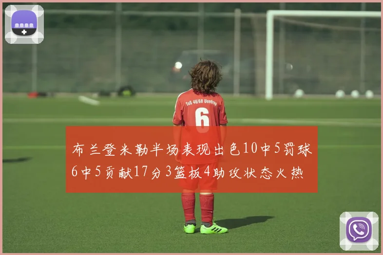 布兰登米勒半场表现出色10中5罚球6中5贡献17分3篮板4助攻状态火热