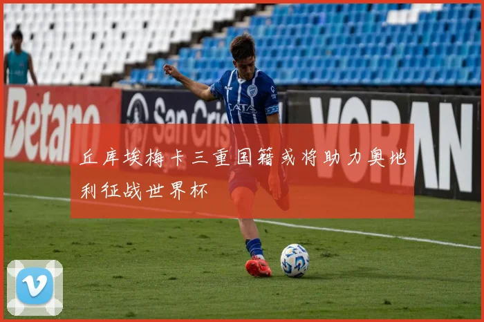 丘库埃梅卡三重国籍或将助力奥地利征战世界杯