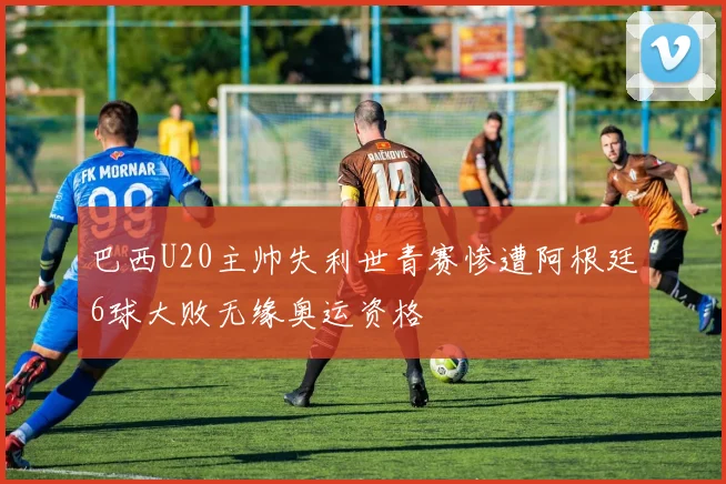 巴西U20主帅失利世青赛惨遭阿根廷6球大败无缘奥运资格