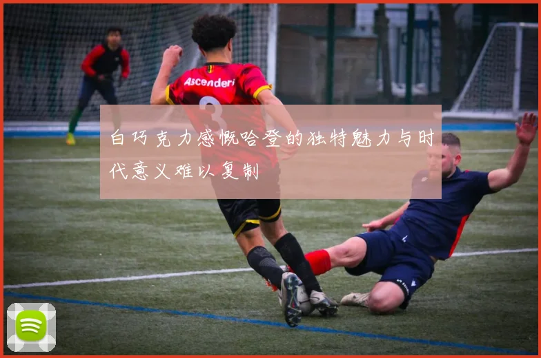 白巧克力感慨哈登的独特魅力与时代意义难以复制