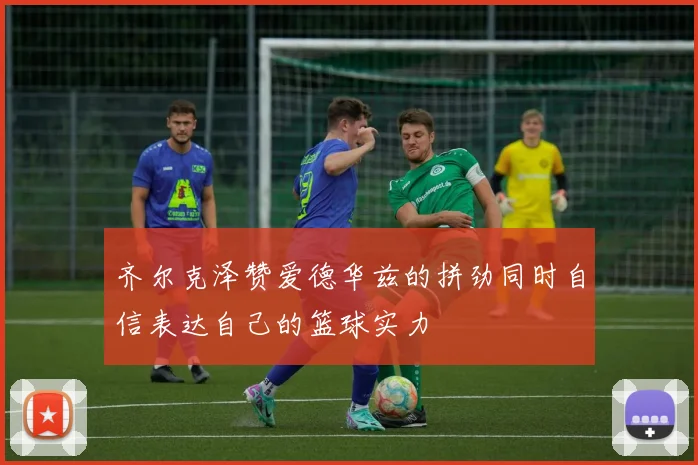 齐尔克泽赞爱德华兹的拼劲同时自信表达自己的篮球实力