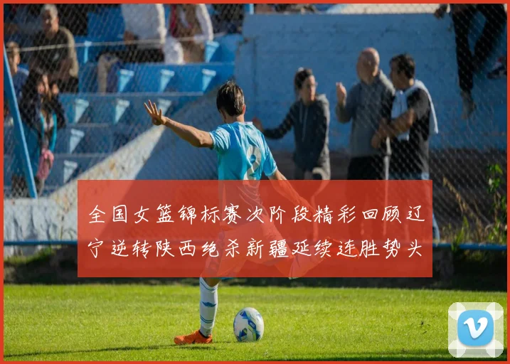 全国女篮锦标赛次阶段精彩回顾辽宁逆转陕西绝杀新疆延续连胜势头