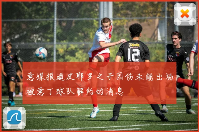 意媒报道皮耶罗之子因伤未能出场被意丁球队解约的消息