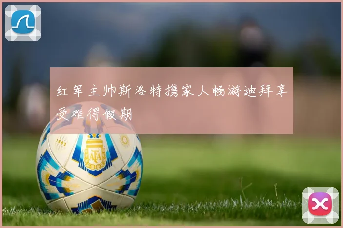 红军主帅斯洛特携家人畅游迪拜享受难得假期