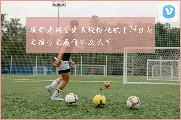 埃奇库姆首秀表现惊艳砍下34分与名宿齐名赢得队友认可