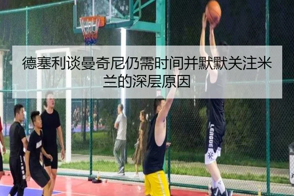德塞利谈曼奇尼仍需时间并默默关注米兰的深层原因(milan)