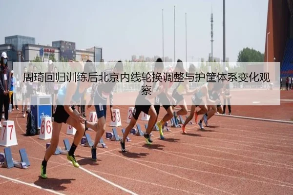 周琦回归训练后北京内线轮换调整与护筐体系变化观察 | milan